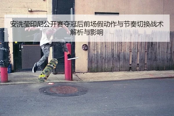 安洗莹印尼公开赛夺冠后前场假动作与节奏切换战术解析与影响